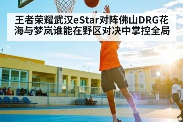王者荣耀武汉eStar对阵佛山DRG花海与梦岚谁能在野区对决中掌控全局